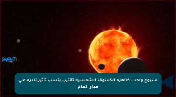 أسبوع واحد.. ظاهرة الكسوف الشمسية تقترب بنسب تأثير نادرة على مدار العام